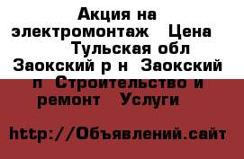 Акция на электромонтаж › Цена ­ 100 - Тульская обл., Заокский р-н, Заокский п. Строительство и ремонт » Услуги   